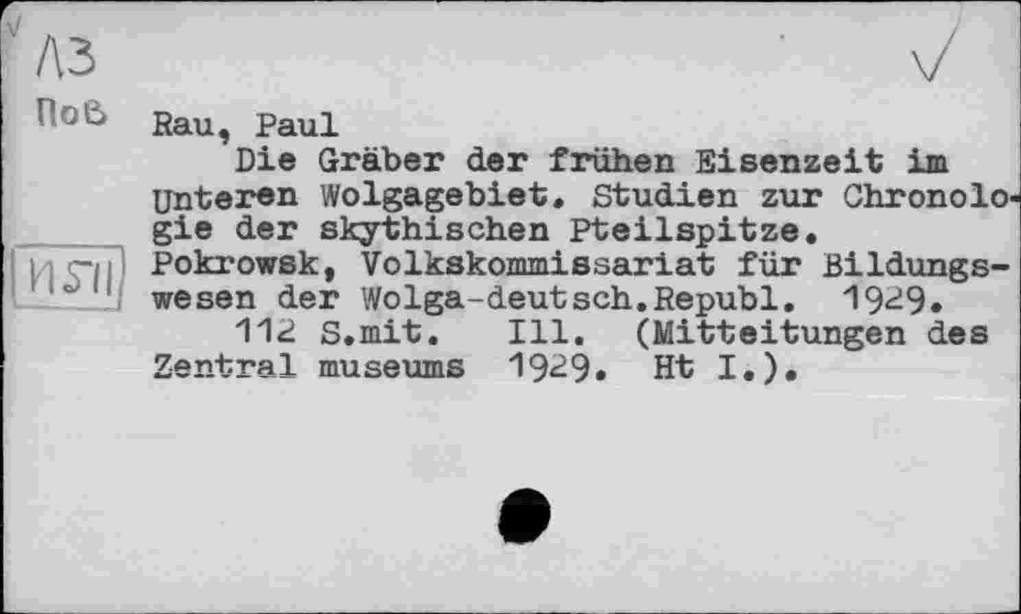 ﻿лз
ПоЄ>
И S’il
Rau, Paul
Die Gräber der frühen Eisenzeit im Unteren Wolgagebiet. Studien zur Chronologie der skythischen Pteilspitze, Pokrowsk, Volkskommissariat für Bildungswesen der Wolga-deutsch.Republ. 19^9»
112 S.mit. Ill. (Mitteitungen des Zentral museums 19^9« Ht I.).